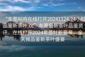 “東莞叫雞在線(xiàn)打開(kāi)20241124.24小時(shí)品鑒新茶葉.cc”東莞最新茶葉品鑒資訊，在線(xiàn)打開(kāi)2024年茶葉新篇章，全天候品鑒新茶葉盛宴