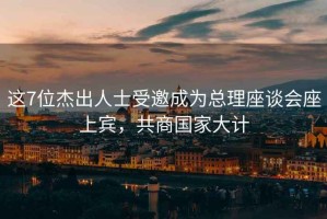 這7位杰出人士受邀成為總理座談會(huì )座上賓，共商國家大計