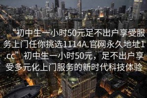 “初中生一小時(shí)50元足不出戶(hù)享受服務(wù)上門(mén)任你挑選1114A.官網(wǎng)永久地址1.cc”初中生一小時(shí)50元，足不出戶(hù)享受多元化上門(mén)服務(wù)的新時(shí)代科技體驗