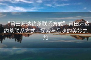 “莆田萬(wàn)達約茶聯(lián)系方式”莆田萬(wàn)達約茶聯(lián)系方式—探索與品味的美妙之旅