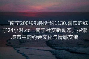 “南寧200塊錢(qián)附近約1130.喜歡的妹子24小時(shí).cc”南寧社交新動(dòng)態(tài)，探索城市中的約會(huì )文化與情感交流