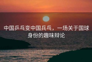 中國乒乓變中國兵乓，一場(chǎng)關(guān)于國球身份的趣味辯論