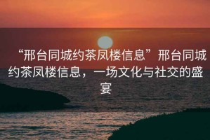 “邢臺同城約茶鳳樓信息”邢臺同城約茶鳳樓信息，一場(chǎng)文化與社交的盛宴