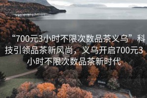 “700元3小時(shí)不限次數品茶義烏”科技引領(lǐng)品茶新風(fēng)尚，義烏開(kāi)啟700元3小時(shí)不限次數品茶新時(shí)代