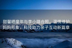 甜馨曬童年與李小璐合照，溫情維護媽媽形象，科技助力親子互動(dòng)新篇章