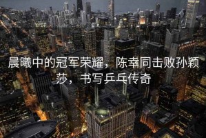 晨曦中的冠軍榮耀，陳幸同擊敗孫穎莎，書(shū)寫(xiě)乒乓傳奇