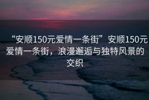 “安順150元愛(ài)情一條街”安順150元愛(ài)情一條街，浪漫邂逅與獨特風(fēng)景的交織