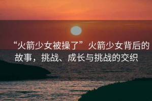 “火箭少女被操了”火箭少女背后的故事，挑戰、成長(cháng)與挑戰的交織