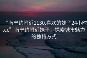 “南寧約附近1130.喜歡的妹子24小時(shí).cc”南寧約附近妹子，探索城市魅力的獨特方式