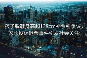 孩子脫鞋身高超138cm補票引爭議，家長(cháng)投訴退票事件引發(fā)社會(huì )關(guān)注