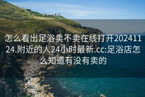 怎么看出足浴賣(mài)不賣(mài)在線(xiàn)打開(kāi)20241124.附近的人24小時(shí)最新.cc:足浴店怎么知道有沒(méi)有賣(mài)的