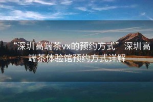 “深圳高端茶vx的預約方式”深圳高端茶體驗館預約方式詳解