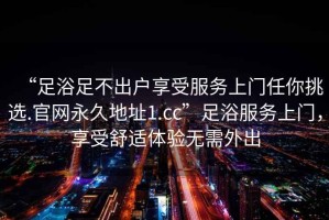 “足浴足不出戶(hù)享受服務(wù)上門(mén)任你挑選.官網(wǎng)永久地址1.cc”足浴服務(wù)上門(mén)，享受舒適體驗無(wú)需外出