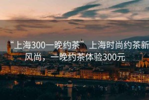 “上海300一晚約茶”上海時(shí)尚約茶新風(fēng)尚，一晚約茶體驗300元