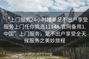 “上門(mén)服務(wù)24小時(shí)接單足不出戶(hù)享受服務(wù)上門(mén)任你挑選1114A.官網(wǎng)備用1.中國”上門(mén)服務(wù)，足不出戶(hù)享受全天候服務(wù)之美妙旅程