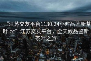 “江蘇交友平臺1130.24小時(shí)品鑒新茶葉.cc”江蘇交友平臺，全天候品鑒新茶葉之旅