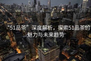 “51品茶”深度解析，探索51品茶的魅力與未來(lái)趨勢