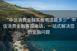 “中信消費金融客服電話(huà)是多少”中信消費金融客服電話(huà)，一站式解決您的金融問(wèn)題