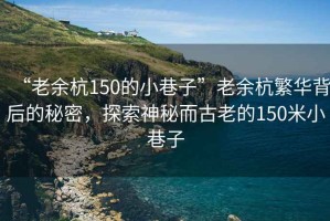 “老余杭150的小巷子”老余杭繁華背后的秘密，探索神秘而古老的150米小巷子