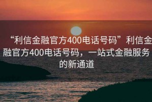 “利信金融官方400電話(huà)號碼”利信金融官方400電話(huà)號碼，一站式金融服務(wù)的新通道
