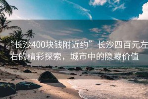 “長(cháng)沙400塊錢(qián)附近約”長(cháng)沙四百元左右的精彩探索，城市中的隱藏價(jià)值