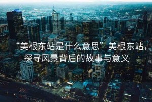 “美根東站是什么意思”美根東站，探尋風(fēng)景背后的故事與意義