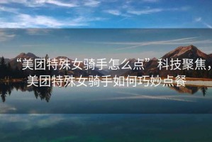 “美團特殊女騎手怎么點(diǎn)”科技聚焦，美團特殊女騎手如何巧妙點(diǎn)餐