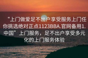 “上門(mén)做愛(ài)足不出戶(hù)享受服務(wù)上門(mén)任你挑選絕對正點(diǎn)1123BBA.官網(wǎng)備用1.中國”上門(mén)服務(wù)，足不出戶(hù)享受多元化的上門(mén)服務(wù)體驗