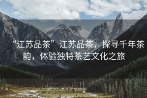“江蘇品茶”江蘇品茶，探尋千年茶韻，體驗獨特茶藝文化之旅