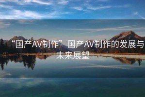 “國產(chǎn)AV制作”國產(chǎn)AV制作的發(fā)展與未來(lái)展望