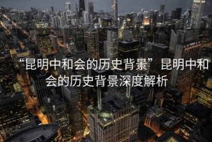 “昆明中和會(huì )的歷史背景”昆明中和會(huì )的歷史背景深度解析