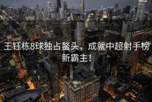 王鈺棟8球獨占鰲頭，成就中超射手榜新霸主！
