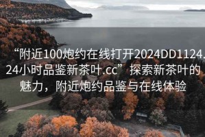 “附近100炮約在線(xiàn)打開(kāi)2024DD1124.24小時(shí)品鑒新茶葉.cc”探索新茶葉的魅力，附近炮約品鑒與在線(xiàn)體驗