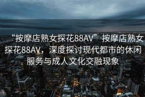 “按摩店熟女探花88AV”按摩店熟女探花88AV，深度探討現代都市的休閑服務(wù)與成人文化交融現象