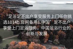 “足浴足不出戶(hù)享受服務(wù)上門(mén)任你挑選1114b.官網(wǎng)備用1.中國”足不出戶(hù)享受上門(mén)足浴服務(wù)，中國足浴行業(yè)的創(chuàng  )新與發(fā)展
