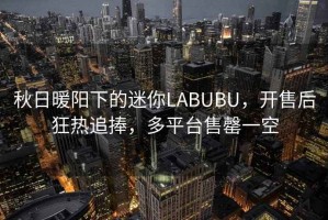 秋日暖陽(yáng)下的迷你LABUBU，開(kāi)售后狂熱追捧，多平臺售罄一空