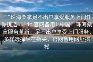 “珠海桑拿足不出戶(hù)享受服務(wù)上門(mén)任你挑選1114c.官網(wǎng)備用1.中國”珠海桑拿服務(wù)革新，足不出戶(hù)享受上門(mén)服務(wù)，多樣選擇盡在指尖，官網(wǎng)備用網(wǎng)址揭秘