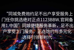 “同城免費炮約足不出戶(hù)享受服務(wù)上門(mén)任你挑選絕對正點(diǎn)1123BBW.官網(wǎng)備用1.中國”同城便捷服務(wù)革新，足不出戶(hù)享受上門(mén)服務(wù)，正點(diǎn)炮約與多元化選擇引領(lǐng)新時(shí)代