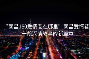 “南昌150愛(ài)情巷在哪里”南昌愛(ài)情巷，一段深情故事的新篇章