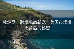 敦煌網(wǎng)，跨境電商新寵，美國市場(chǎng)爆火背后的秘密