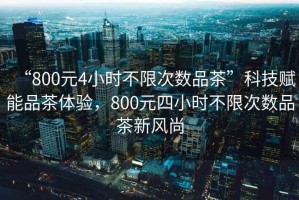 “800元4小時(shí)不限次數品茶”科技賦能品茶體驗，800元四小時(shí)不限次數品茶新風(fēng)尚