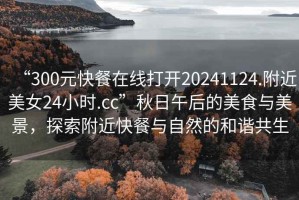 “300元快餐在線(xiàn)打開(kāi)20241124.附近美女24小時(shí).cc”秋日午后的美食與美景，探索附近快餐與自然的和諧共生