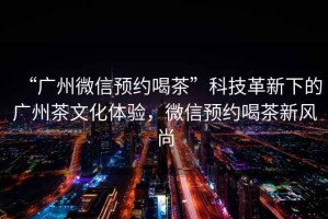 “廣州微信預約喝茶”科技革新下的廣州茶文化體驗，微信預約喝茶新風(fēng)尚