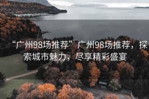 “廣州98場(chǎng)推薦”廣州98場(chǎng)推薦，探索城市魅力，盡享精彩盛宴
