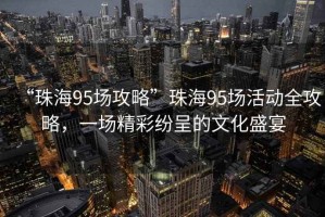 “珠海95場(chǎng)攻略”珠海95場(chǎng)活動(dòng)全攻略，一場(chǎng)精彩紛呈的文化盛宴
