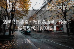 清明節再掀豪華殯葬品熱潮，傳統習俗與現代消費的碰撞