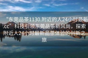 “東莞品茶1130.附近的人24小時(shí)最新.cc”科技引領(lǐng)東莞品茶新風(fēng)尚，探索附近人24小時(shí)最新品茶體驗的創(chuàng  )新之旅