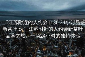 “江蘇附近的人約會(huì )1130.24小時(shí)品鑒新茶葉.cc”江蘇附近的人約會(huì )新茶葉品鑒之旅，一場(chǎng)24小時(shí)的獨特體驗