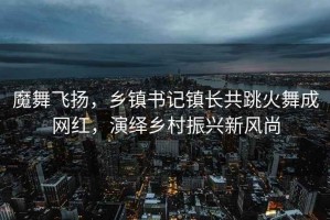 魔舞飛揚，鄉鎮書(shū)記鎮長(cháng)共跳火舞成網(wǎng)紅，演繹鄉村振興新風(fēng)尚
