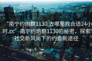 “南寧約炮群1130.去哪里找合適24小時(shí).cc”南寧約炮群1130的秘密，探索社交新風(fēng)尚下的約會(huì )新途徑